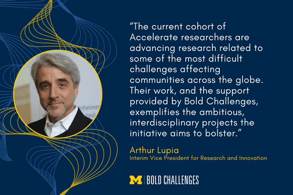 text: “The current cohort of Accelerate researchers are advancing research related to some of the most difficult challenges affecting communities across the globe. Their work, and the support provided by Bold Challenges, exemplifies the ambitious, interdisciplinary projects the initiative aims to bolster.”<br />
Arthur Lupia<br />
Interim Vice President for Research and Innovation